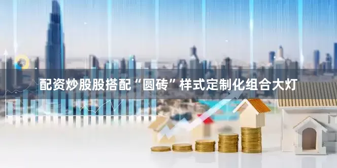 配资炒股股搭配“圆砖”样式定制化组合大灯