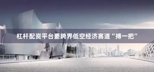 杠杆配资平台要跨界低空经济赛道“搏一把”