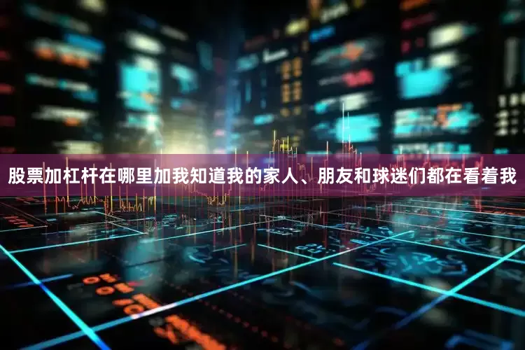 股票加杠杆在哪里加我知道我的家人、朋友和球迷们都在看着我