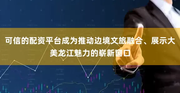 可信的配资平台成为推动边境文旅融合、展示大美龙江魅力的崭新窗口