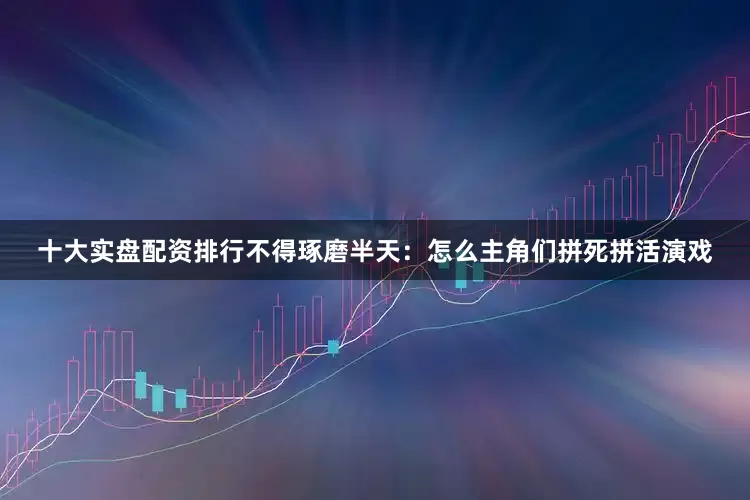 十大实盘配资排行不得琢磨半天：怎么主角们拼死拼活演戏