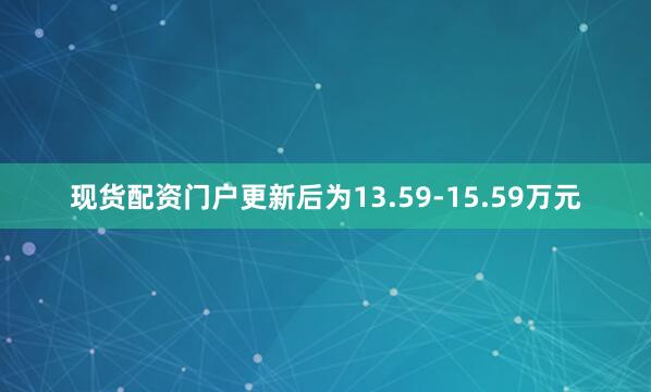 现货配资门户更新后为13.59-15.59万元