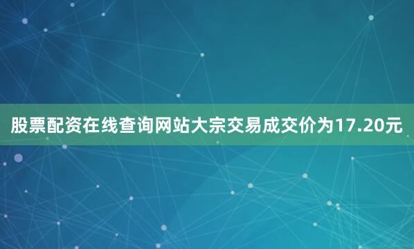 股票配资在线查询网站大宗交易成交价为17.20元