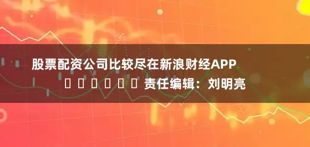 股票配资公司比较尽在新浪财经APP            						责任编辑：刘明亮