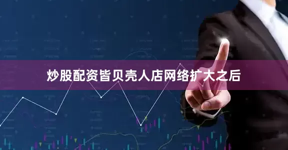 炒股配资皆贝壳人店网络扩大之后