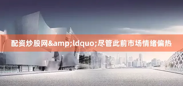 配资炒股网&ldquo;尽管此前市场情绪偏热