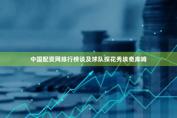 中国配资网排行榜谈及球队探花秀埃奇库姆